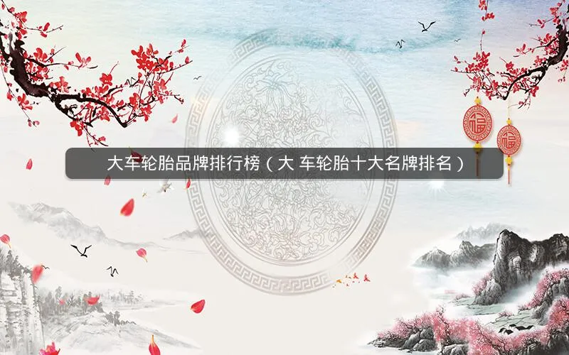 大车轮胎品牌排行榜(大 车轮胎十大名牌排名) 大车轮胎品牌排行榜(大 车轮胎十大名牌排名)