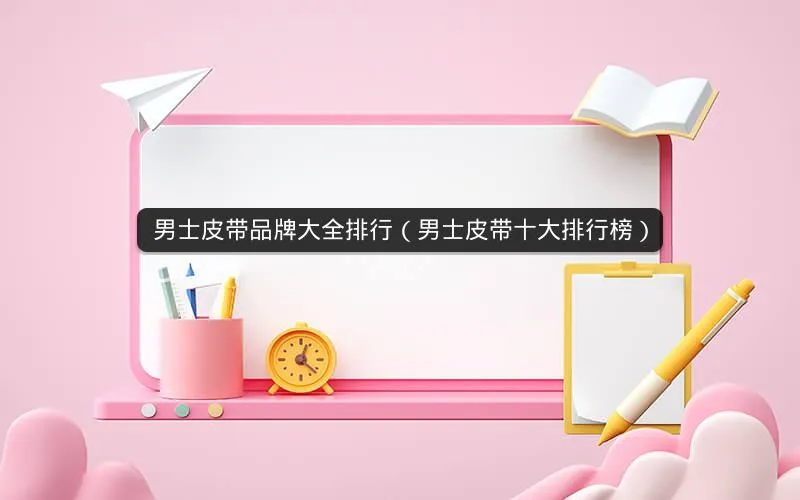 男士皮带品牌大全排行(男士皮带十大排行榜) 男士皮带品牌大全排行(男士皮带十大排行榜)