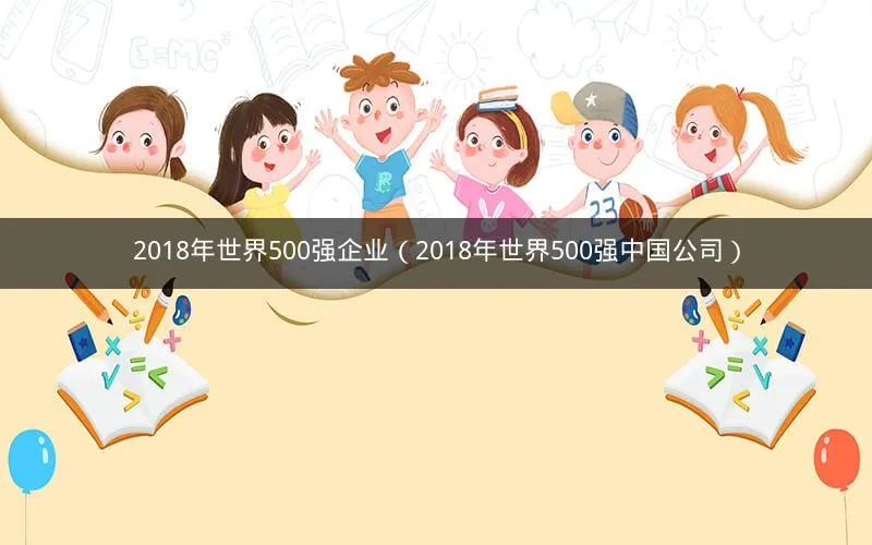 2018年世界500强企业(2018年世界500强中国公司) 2018年世界500强企业(2018年世界500强中国公司)
