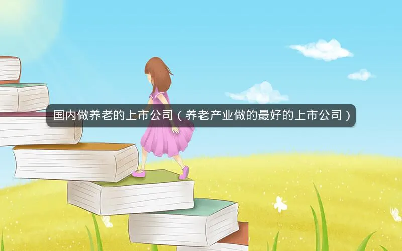 国内做养老的上市公司(养老产业做的最好的上市公司) 国内做养老的上市公司(养老产业做的最好的上市公司)