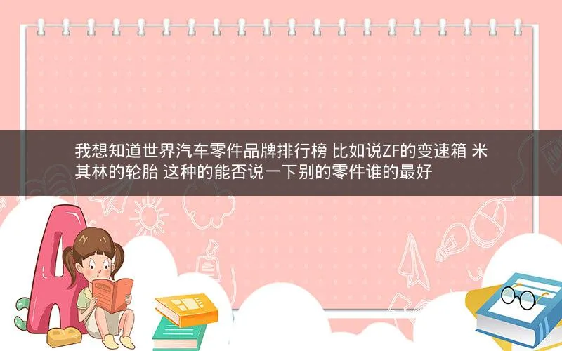 我想知道世界汽车零件品牌排行榜 比如说ZF的变速箱 米其林的轮胎 这种的能否说一下别的零件谁的最好 我想知道世界汽车零件品牌排行榜 比如说ZF的变速箱 米其林的轮胎 这种的能否说一下别的零件谁的最好