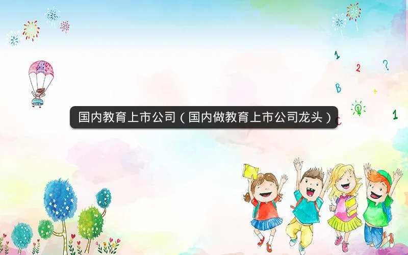 国内教育上市公司(国内做教育上市公司龙头) 国内教育上市公司(国内做教育上市公司龙头)