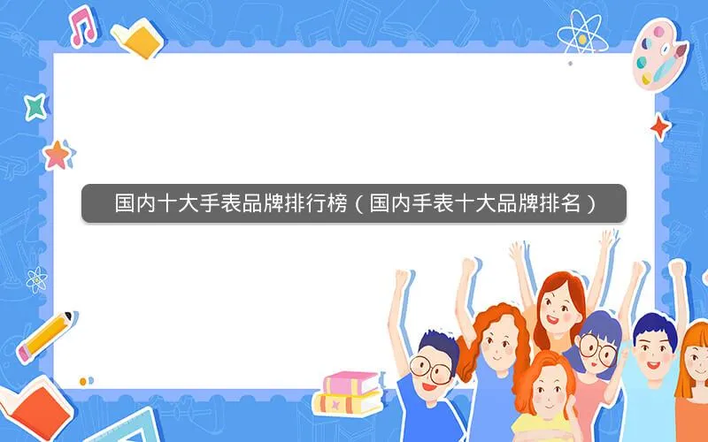 国内十大手表品牌排行榜(国内手表十大品牌排名) 国内十大手表品牌排行榜(国内手表十大品牌排名)